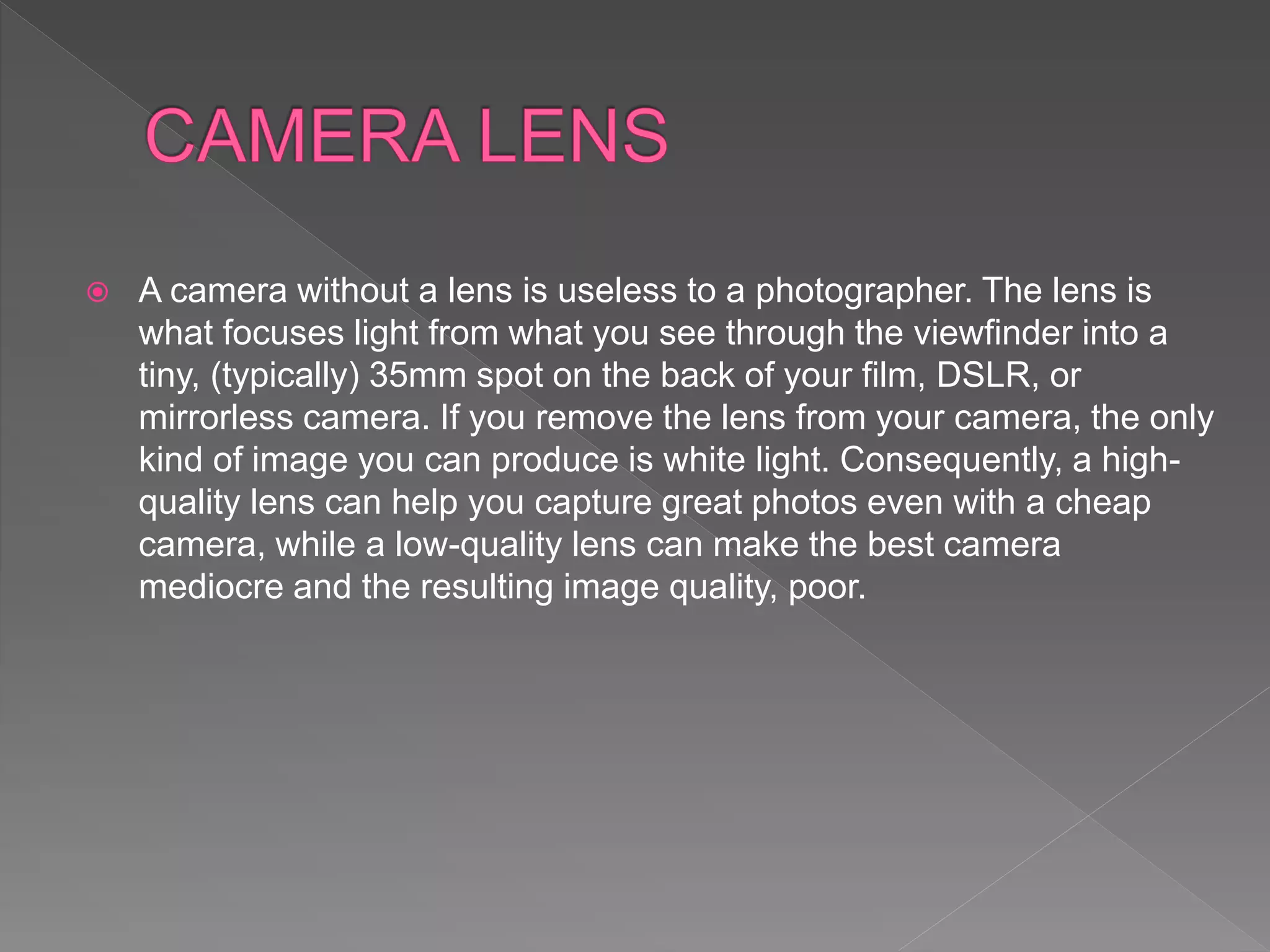  A camera without a lens is useless to a photographer. The lens is
what focuses light from what you see through the viewfinder into a
tiny, (typically) 35mm spot on the back of your film, DSLR, or
mirrorless camera. If you remove the lens from your camera, the only
kind of image you can produce is white light. Consequently, a high-
quality lens can help you capture great photos even with a cheap
camera, while a low-quality lens can make the best camera
mediocre and the resulting image quality, poor.
 