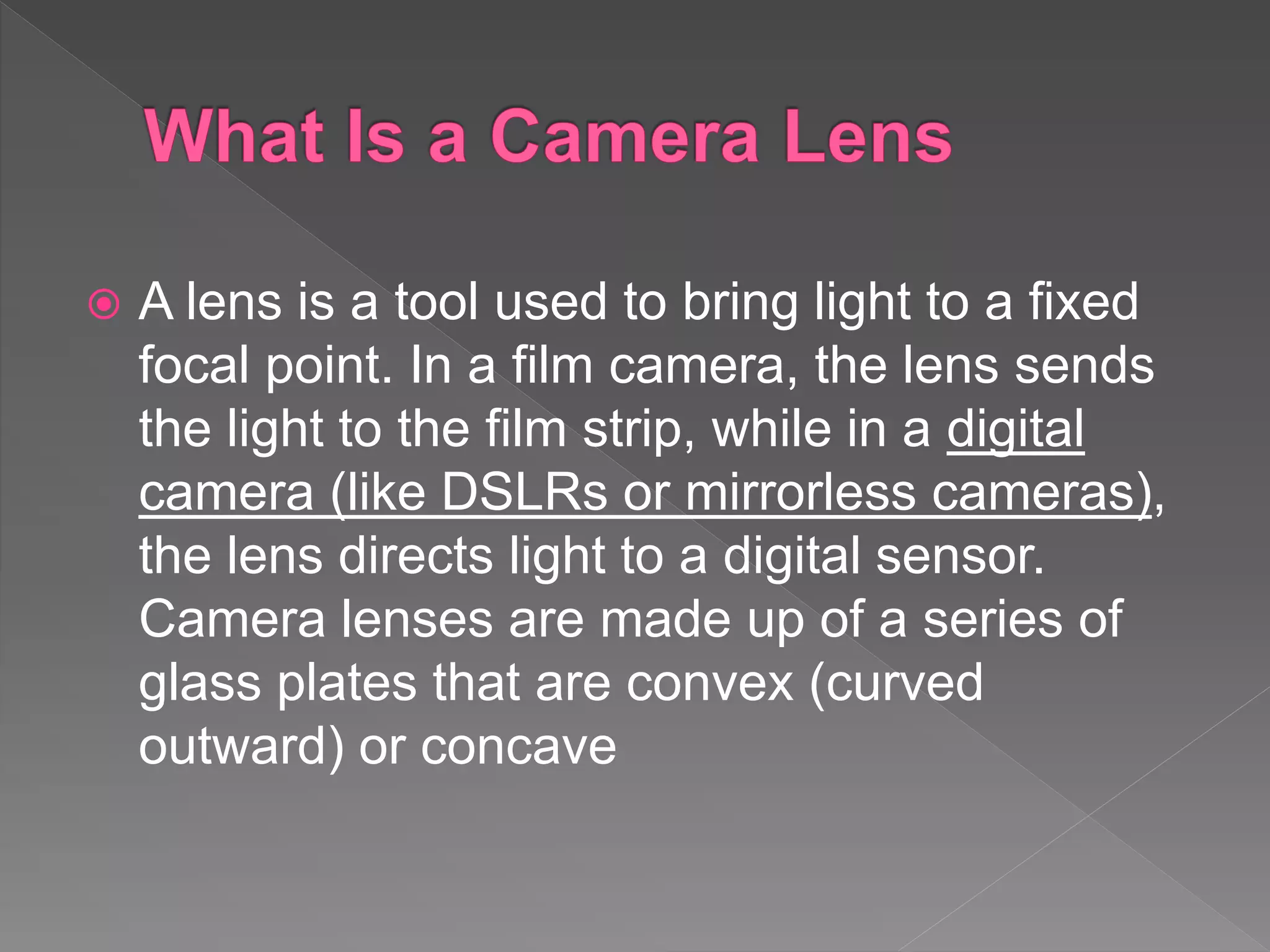  A lens is a tool used to bring light to a fixed
focal point. In a film camera, the lens sends
the light to the film strip, while in a digital
camera (like DSLRs or mirrorless cameras),
the lens directs light to a digital sensor.
Camera lenses are made up of a series of
glass plates that are convex (curved
outward) or concave
 