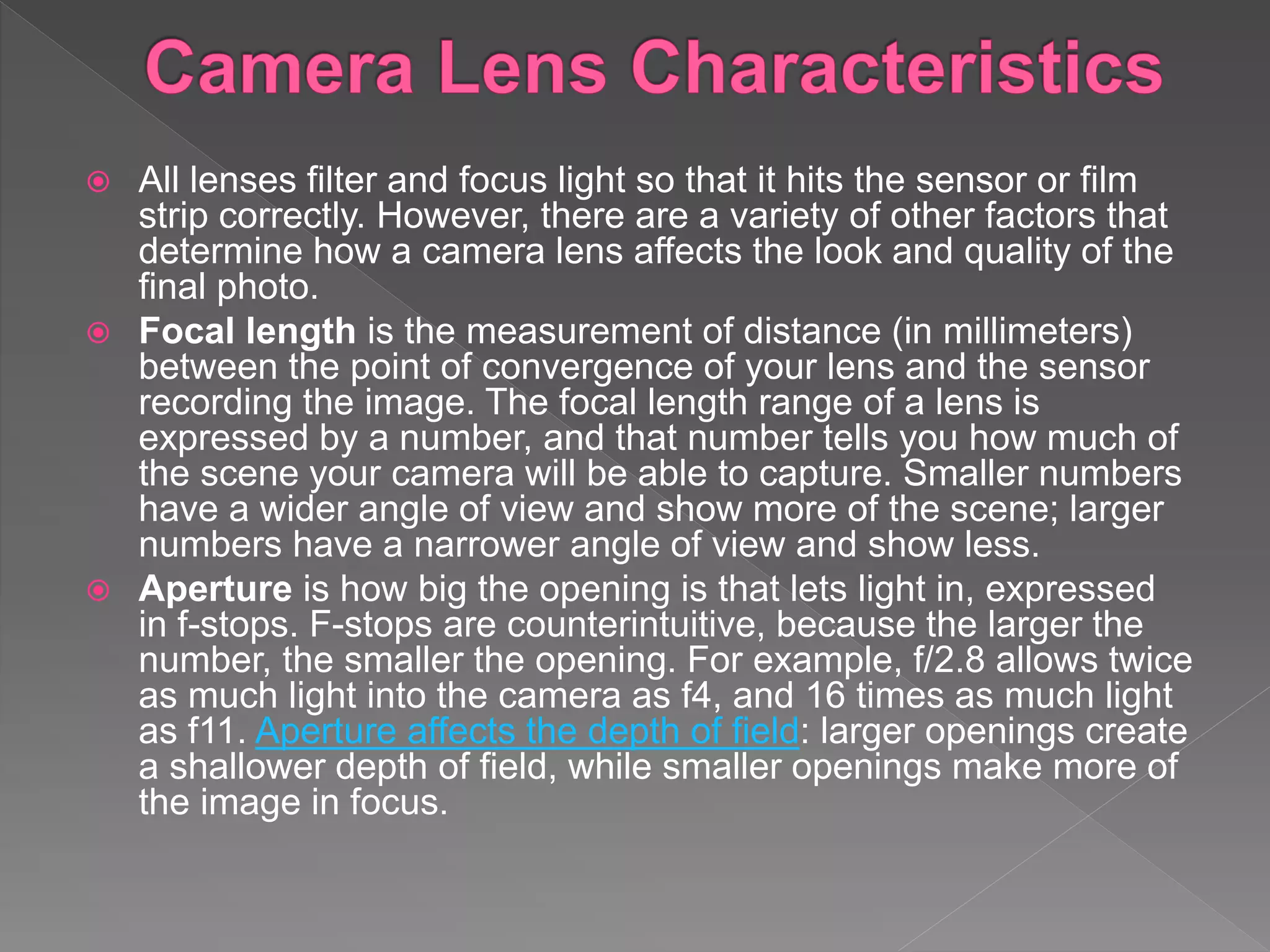  All lenses filter and focus light so that it hits the sensor or film
strip correctly. However, there are a variety of other factors that
determine how a camera lens affects the look and quality of the
final photo.
 Focal length is the measurement of distance (in millimeters)
between the point of convergence of your lens and the sensor
recording the image. The focal length range of a lens is
expressed by a number, and that number tells you how much of
the scene your camera will be able to capture. Smaller numbers
have a wider angle of view and show more of the scene; larger
numbers have a narrower angle of view and show less.
 Aperture is how big the opening is that lets light in, expressed
in f-stops. F-stops are counterintuitive, because the larger the
number, the smaller the opening. For example, f/2.8 allows twice
as much light into the camera as f4, and 16 times as much light
as f11. Aperture affects the depth of field: larger openings create
a shallower depth of field, while smaller openings make more of
the image in focus.
 