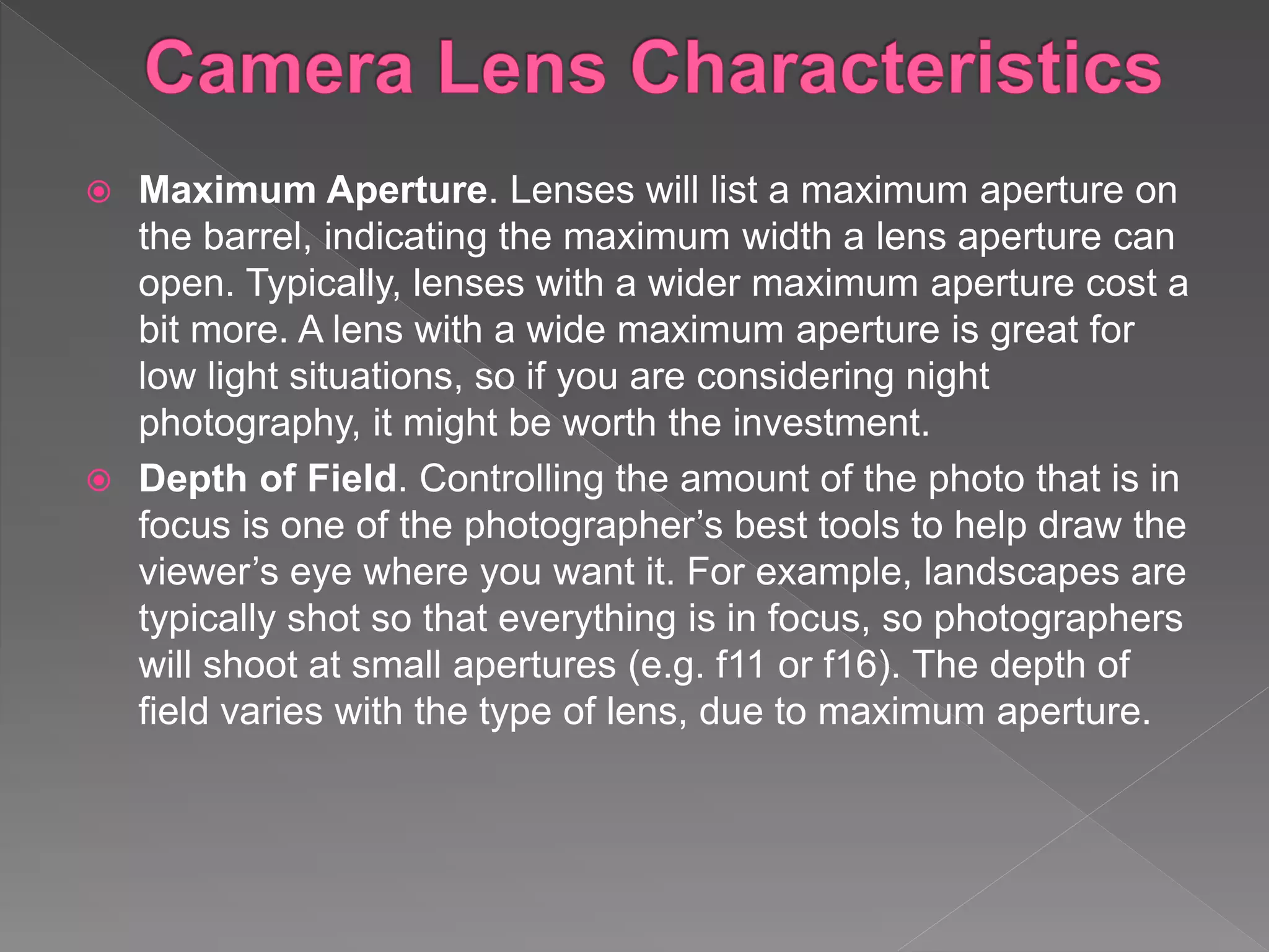  Maximum Aperture. Lenses will list a maximum aperture on
the barrel, indicating the maximum width a lens aperture can
open. Typically, lenses with a wider maximum aperture cost a
bit more. A lens with a wide maximum aperture is great for
low light situations, so if you are considering night
photography, it might be worth the investment.
 Depth of Field. Controlling the amount of the photo that is in
focus is one of the photographer’s best tools to help draw the
viewer’s eye where you want it. For example, landscapes are
typically shot so that everything is in focus, so photographers
will shoot at small apertures (e.g. f11 or f16). The depth of
field varies with the type of lens, due to maximum aperture.
 