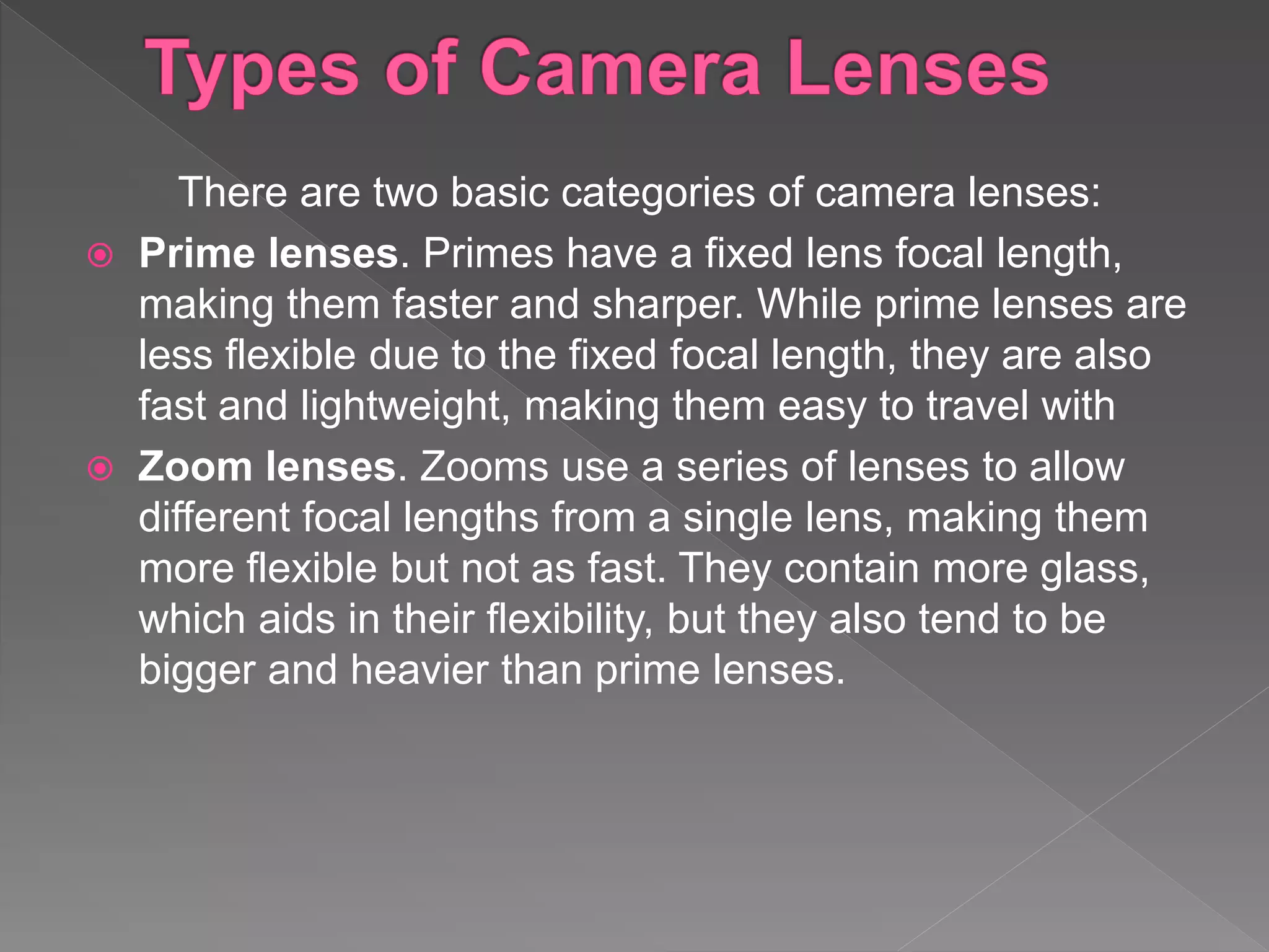 There are two basic categories of camera lenses:
 Prime lenses. Primes have a fixed lens focal length,
making them faster and sharper. While prime lenses are
less flexible due to the fixed focal length, they are also
fast and lightweight, making them easy to travel with
 Zoom lenses. Zooms use a series of lenses to allow
different focal lengths from a single lens, making them
more flexible but not as fast. They contain more glass,
which aids in their flexibility, but they also tend to be
bigger and heavier than prime lenses.
 