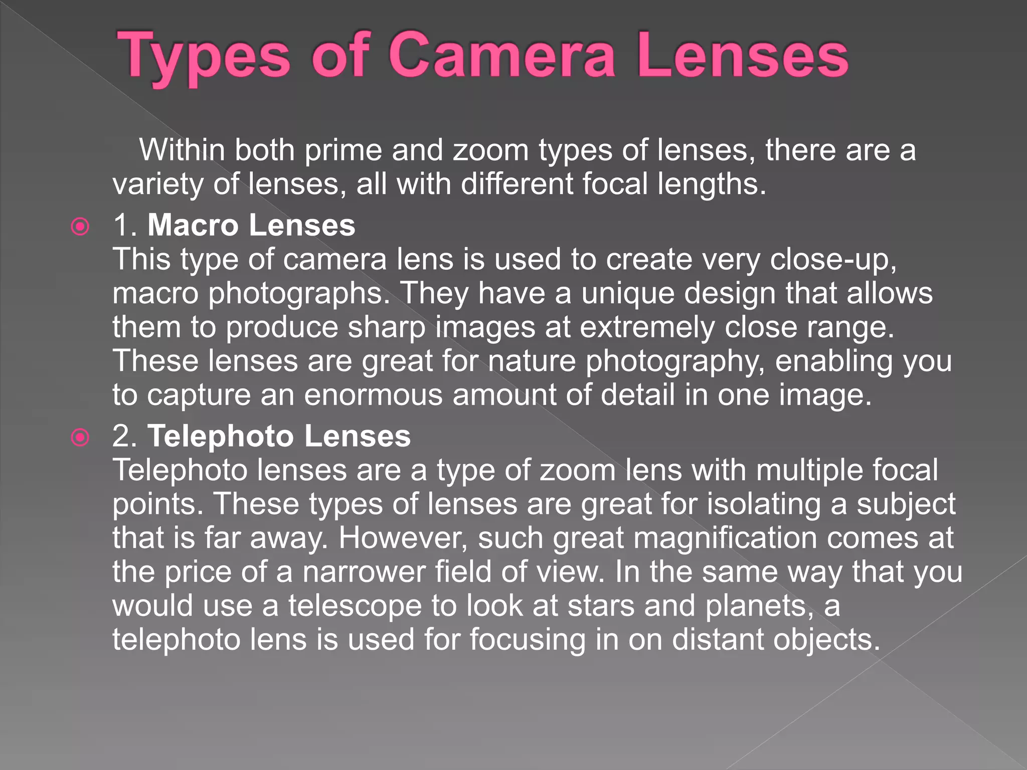 Within both prime and zoom types of lenses, there are a
variety of lenses, all with different focal lengths.
 1. Macro Lenses
This type of camera lens is used to create very close-up,
macro photographs. They have a unique design that allows
them to produce sharp images at extremely close range.
These lenses are great for nature photography, enabling you
to capture an enormous amount of detail in one image.
 2. Telephoto Lenses
Telephoto lenses are a type of zoom lens with multiple focal
points. These types of lenses are great for isolating a subject
that is far away. However, such great magnification comes at
the price of a narrower field of view. In the same way that you
would use a telescope to look at stars and planets, a
telephoto lens is used for focusing in on distant objects.
 