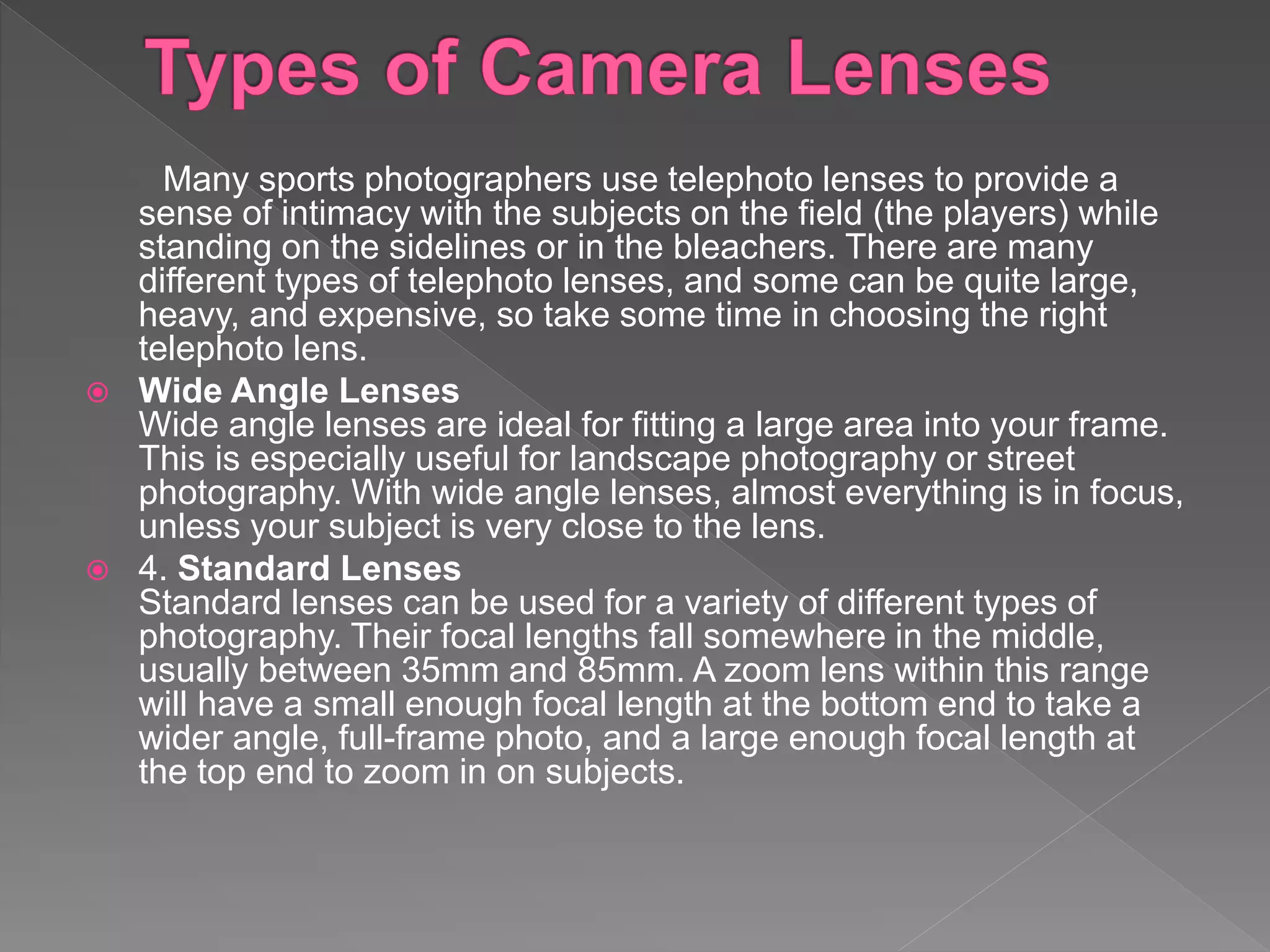 Many sports photographers use telephoto lenses to provide a
sense of intimacy with the subjects on the field (the players) while
standing on the sidelines or in the bleachers. There are many
different types of telephoto lenses, and some can be quite large,
heavy, and expensive, so take some time in choosing the right
telephoto lens.
 Wide Angle Lenses
Wide angle lenses are ideal for fitting a large area into your frame.
This is especially useful for landscape photography or street
photography. With wide angle lenses, almost everything is in focus,
unless your subject is very close to the lens.
 4. Standard Lenses
Standard lenses can be used for a variety of different types of
photography. Their focal lengths fall somewhere in the middle,
usually between 35mm and 85mm. A zoom lens within this range
will have a small enough focal length at the bottom end to take a
wider angle, full-frame photo, and a large enough focal length at
the top end to zoom in on subjects.
 