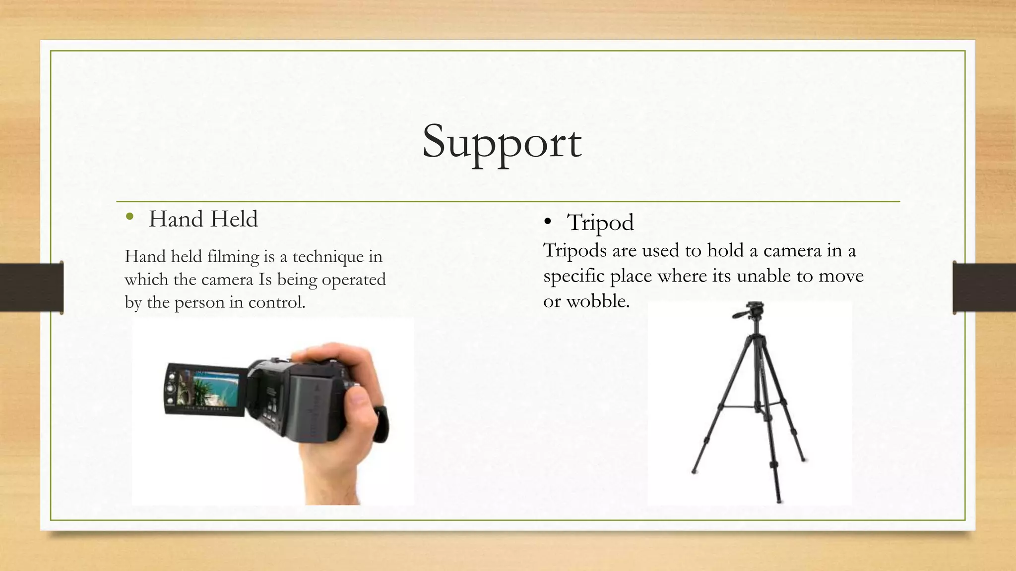 Support
• Hand Held
Hand held filming is a technique in
which the camera Is being operated
by the person in control.
• Tripod
Tripods are used to hold a camera in a
specific place where its unable to move
or wobble.
 