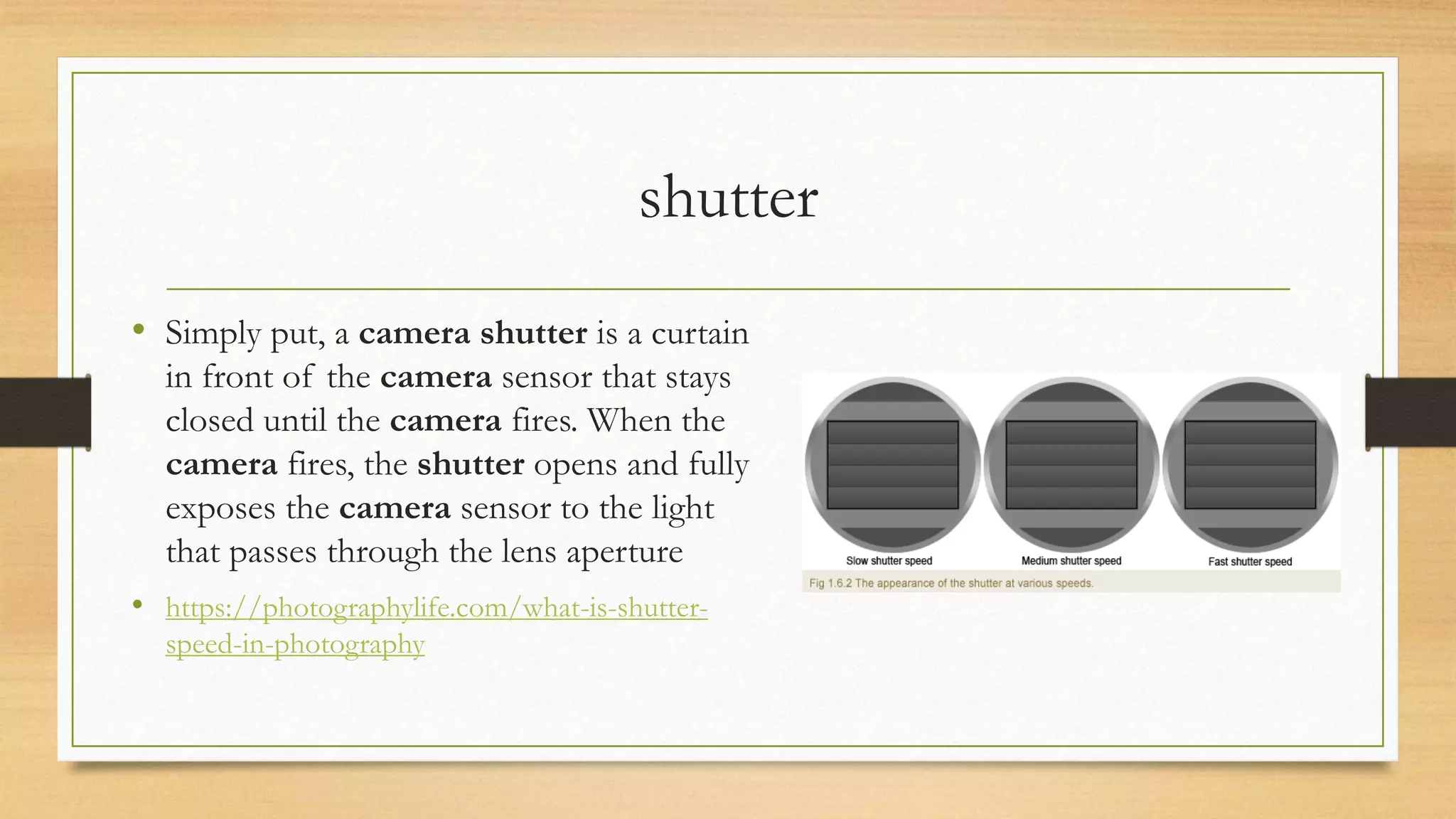 shutter
• Simply put, a camera shutter is a curtain
in front of the camera sensor that stays
closed until the camera fires. When the
camera fires, the shutter opens and fully
exposes the camera sensor to the light
that passes through the lens aperture
• https://photographylife.com/what-is-shutter-
speed-in-photography
 