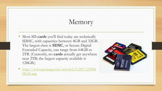 Memory
• Most SD cards you'll find today are technically
SDHC, with capacities between 4GB and 32GB.
The largest class is SDXC, or Secure Digital
Extended Capacity, can range from 64GB to
2TB. (Currently, no cards actually get anywhere
near 2TB; the largest capacity available is
128GB.)
• http://www.pcmag.com/article2/0,2817,23884
08,00.asp
 