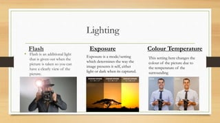 Flash
• Flash is an additional light
that is given out when the
picture is taken so you can
have a clearly view of the
picture.
Exposure
Exposure is a mode/setting
which determines the way the
image presents it self, either
light or dark when its captured.
Colour Temperature
This setting here changes the
colour of the picture due to
the temperature of the
surrounding
 