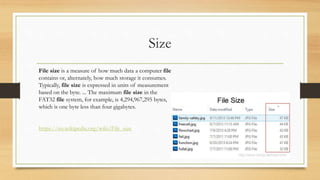 Size
File size is a measure of how much data a computer file
contains or, alternately, how much storage it consumes.
Typically, file size is expressed in units of measurement
based on the byte. ... The maximum file size in the
FAT32 file system, for example, is 4,294,967,295 bytes,
which is one byte less than four gigabytes.
https://en.wikipedia.org/wiki/File_size
 