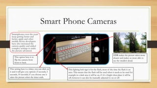 Smart Phone Cameras
Smartphones over the years
keep getting better and
better, apple and other
mobile device developers
have also increased the
camera quality and added
complex settings to make
the picture advanced.
This option here is to
flip the camera from
front to back.
This setting here is a timer, you can click on
it and it will give you options (3 seconds, 5
seconds, 10 seconds) if you choose one it
takes the picture when the timer ends.
HDR makes the picture taken more
clearer and makes us more able to
see the smallest detail.
This lighting bolt sign is for the flash, most of the time the flash is on
auto. This means that the flash will be used when it needs to be used for
example in a dark area it will be on, if it’s a bright clear place it will be
off, however it can also be manually adjusted to on or off.
 