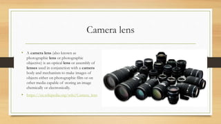 Camera lens
• A camera lens (also known as
photographic lens or photographic
objective) is an optical lens or assembly of
lenses used in conjunction with a camera
body and mechanism to make images of
objects either on photographic film or on
other media capable of storing an image
chemically or electronically.
• https://en.wikipedia.org/wiki/Camera_lens
 