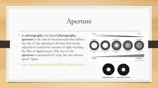 Aperture
• In photography and digital photography,
aperture is the unit of measurement that defines
the size of the opening in the lens that can be
adjusted to control the amount of light reaching
the film or digital sensor. The size of the
aperture is measured in F-stop. See also shutter
speed. Aperi.
• http://www.webopedia.com/TERM/A/aperture.html
 
