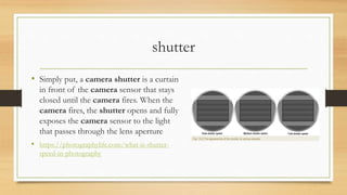 shutter
• Simply put, a camera shutter is a curtain
in front of the camera sensor that stays
closed until the camera fires. When the
camera fires, the shutter opens and fully
exposes the camera sensor to the light
that passes through the lens aperture
• https://photographylife.com/what-is-shutter-
speed-in-photography
 