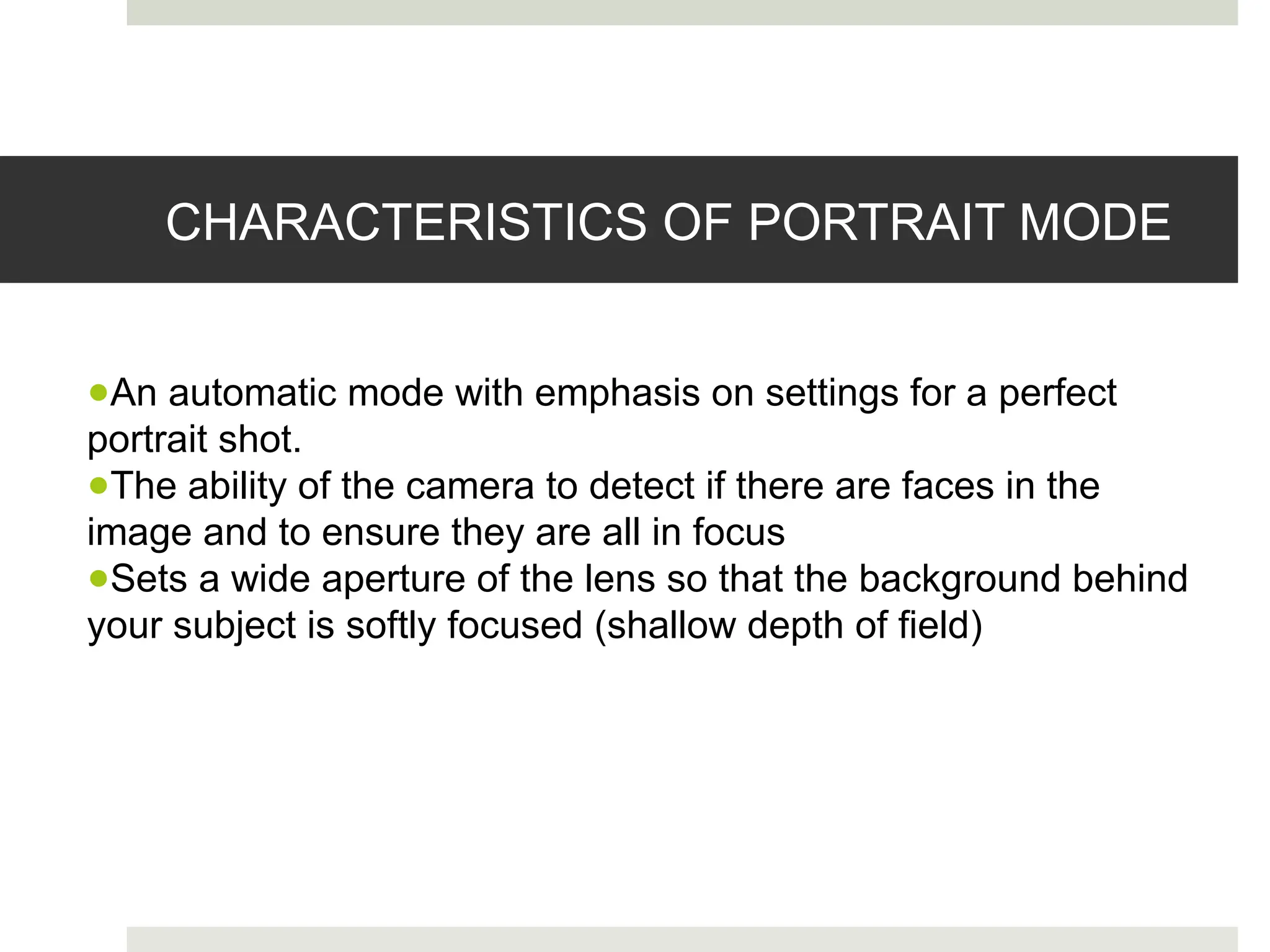 CHARACTERISTICS OF PORTRAIT MODE
●An automatic mode with emphasis on settings for a perfect
portrait shot.
●The ability of the camera to detect if there are faces in the
image and to ensure they are all in focus
●Sets a wide aperture of the lens so that the background behind
your subject is softly focused (shallow depth of field)
 