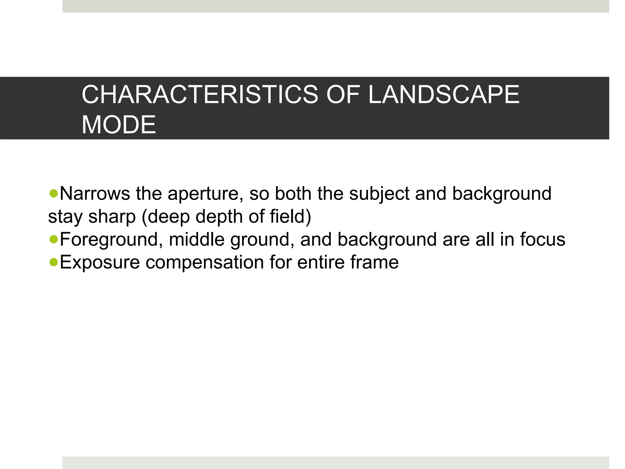 CHARACTERISTICS OF LANDSCAPE
MODE
●Narrows the aperture, so both the subject and background
stay sharp (deep depth of field)
●Foreground, middle ground, and background are all in focus
●Exposure compensation for entire frame
 