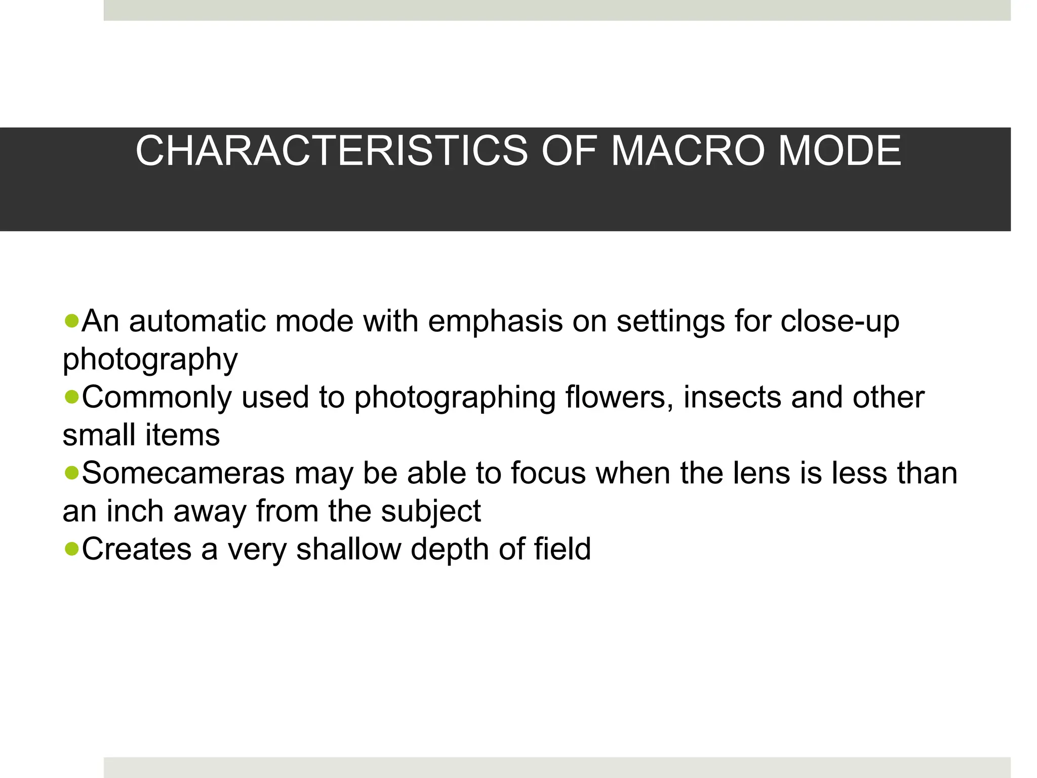 CHARACTERISTICS OF MACRO MODE
●An automatic mode with emphasis on settings for close-up
photography
●Commonly used to photographing flowers, insects and other
small items
●Somecameras may be able to focus when the lens is less than
an inch away from the subject
●Creates a very shallow depth of field
 