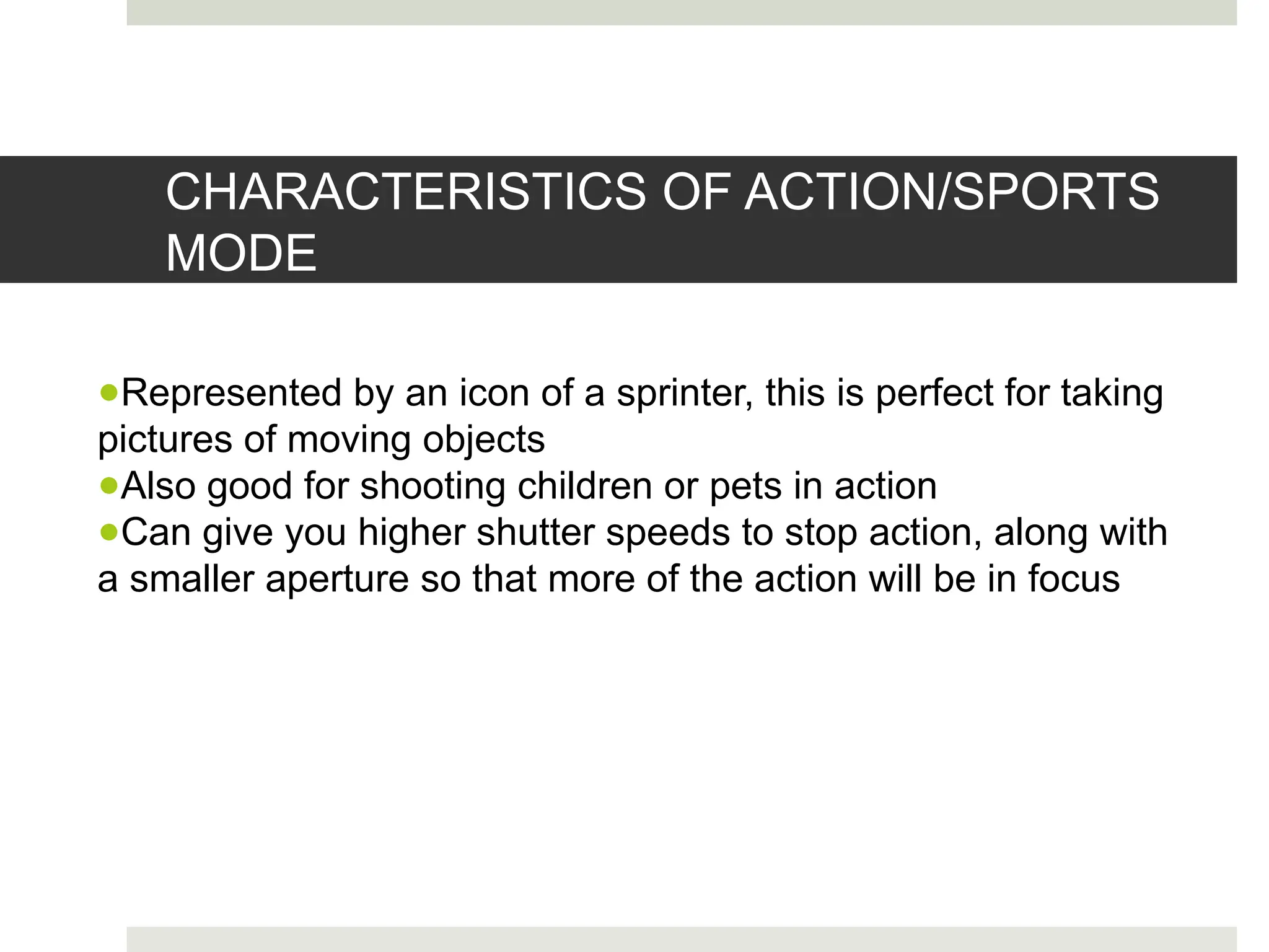 CHARACTERISTICS OF ACTION/SPORTS
MODE
●Represented by an icon of a sprinter, this is perfect for taking
pictures of moving objects
●Also good for shooting children or pets in action
●Can give you higher shutter speeds to stop action, along with
a smaller aperture so that more of the action will be in focus
 