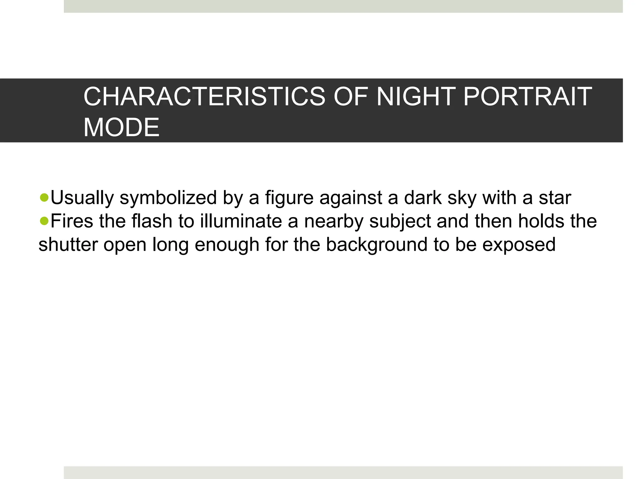 CHARACTERISTICS OF NIGHT PORTRAIT
MODE
●Usually symbolized by a figure against a dark sky with a star
●Fires the flash to illuminate a nearby subject and then holds the
shutter open long enough for the background to be exposed
 