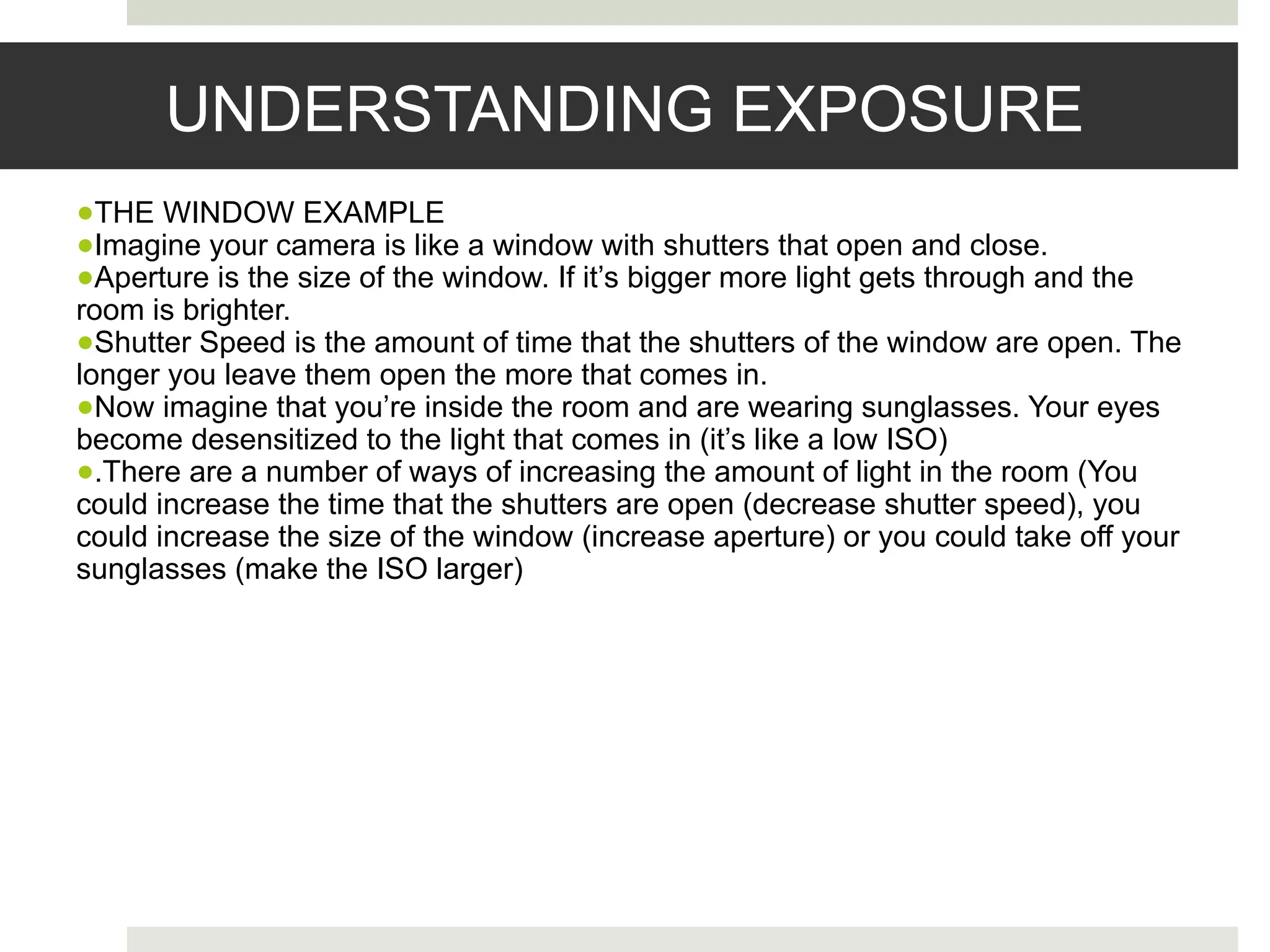 UNDERSTANDING EXPOSURE
●THE WINDOW EXAMPLE
●Imagine your camera is like a window with shutters that open and close.
●Aperture is the size of the window. If it’s bigger more light gets through and the
room is brighter.
●Shutter Speed is the amount of time that the shutters of the window are open. The
longer you leave them open the more that comes in.
●Now imagine that you’re inside the room and are wearing sunglasses. Your eyes
become desensitized to the light that comes in (it’s like a low ISO)
●.There are a number of ways of increasing the amount of light in the room (You
could increase the time that the shutters are open (decrease shutter speed), you
could increase the size of the window (increase aperture) or you could take off your
sunglasses (make the ISO larger)
 