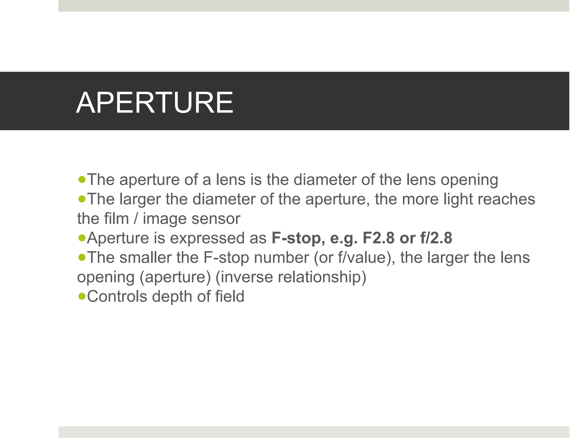 APERTURE
●The aperture of a lens is the diameter of the lens opening
●The larger the diameter of the aperture, the more light reaches
the film / image sensor
●Aperture is expressed as F-stop, e.g. F2.8 or f/2.8
●The smaller the F-stop number (or f/value), the larger the lens
opening (aperture) (inverse relationship)
●Controls depth of field
 