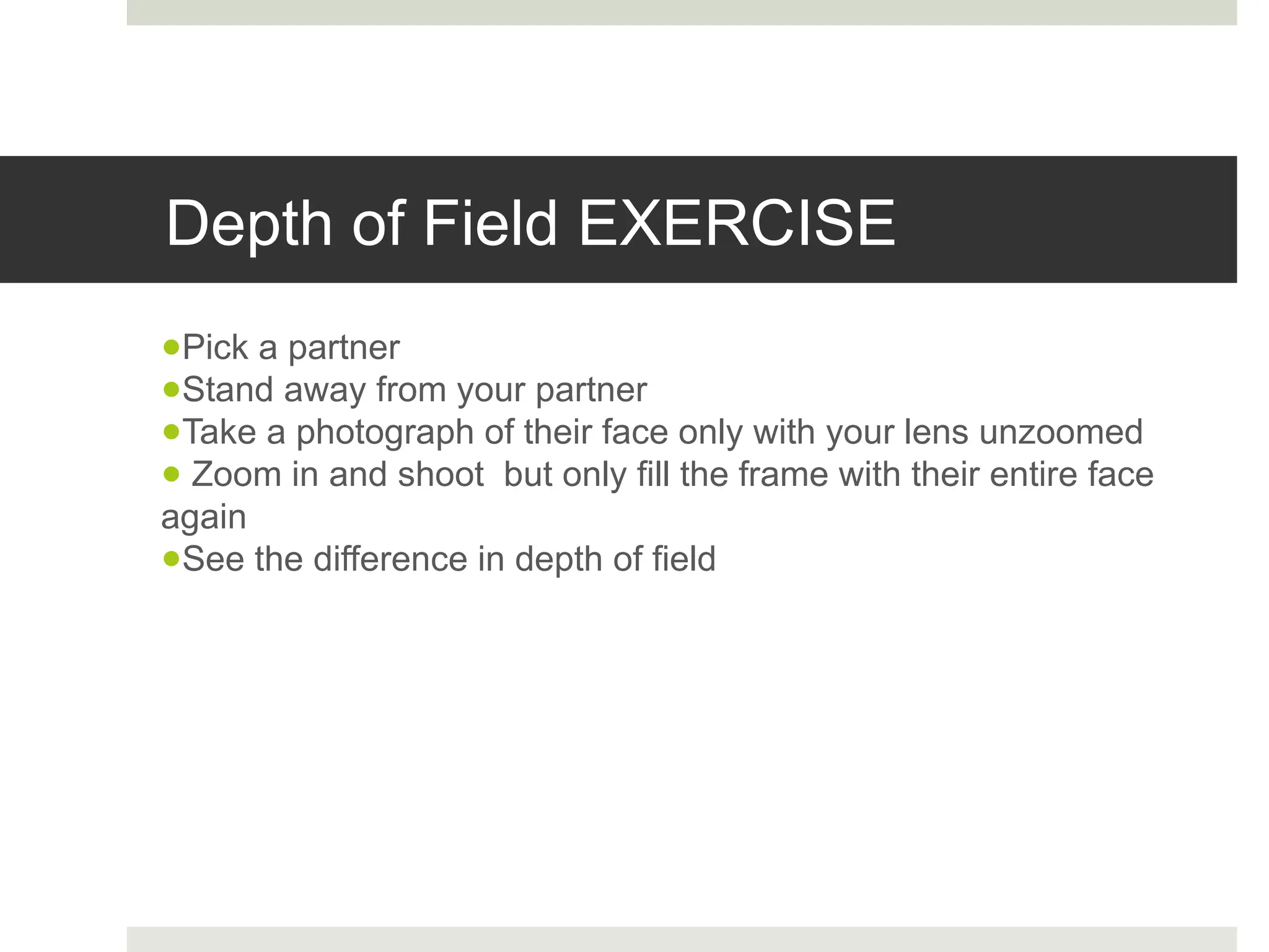 Depth of Field EXERCISE
●Pick a partner
●Stand away from your partner
●Take a photograph of their face only with your lens unzoomed
● Zoom in and shoot but only fill the frame with their entire face
again
●See the difference in depth of field
 