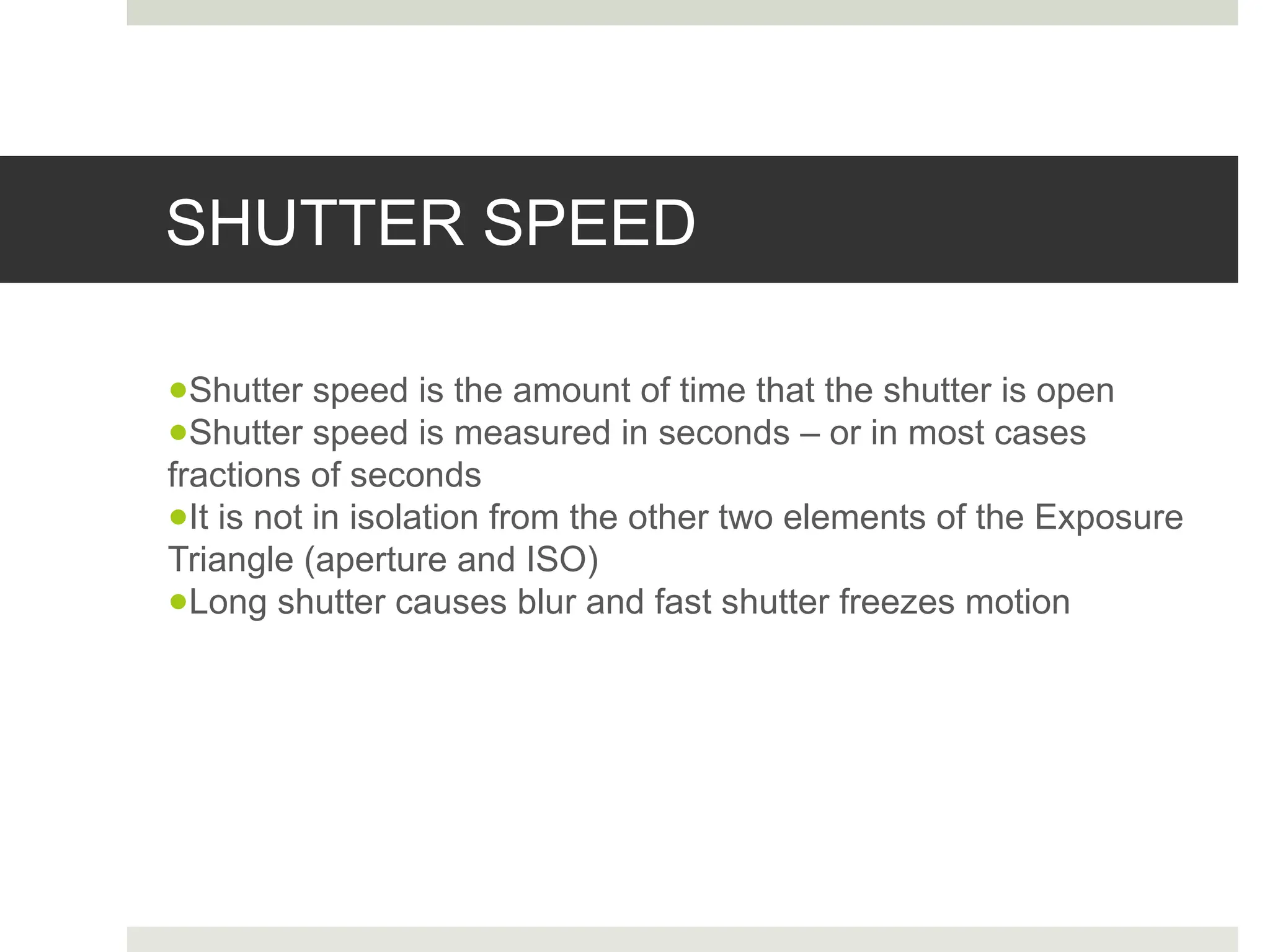 SHUTTER SPEED
●Shutter speed is the amount of time that the shutter is open
●Shutter speed is measured in seconds – or in most cases
fractions of seconds
●It is not in isolation from the other two elements of the Exposure
Triangle (aperture and ISO)
●Long shutter causes blur and fast shutter freezes motion
 