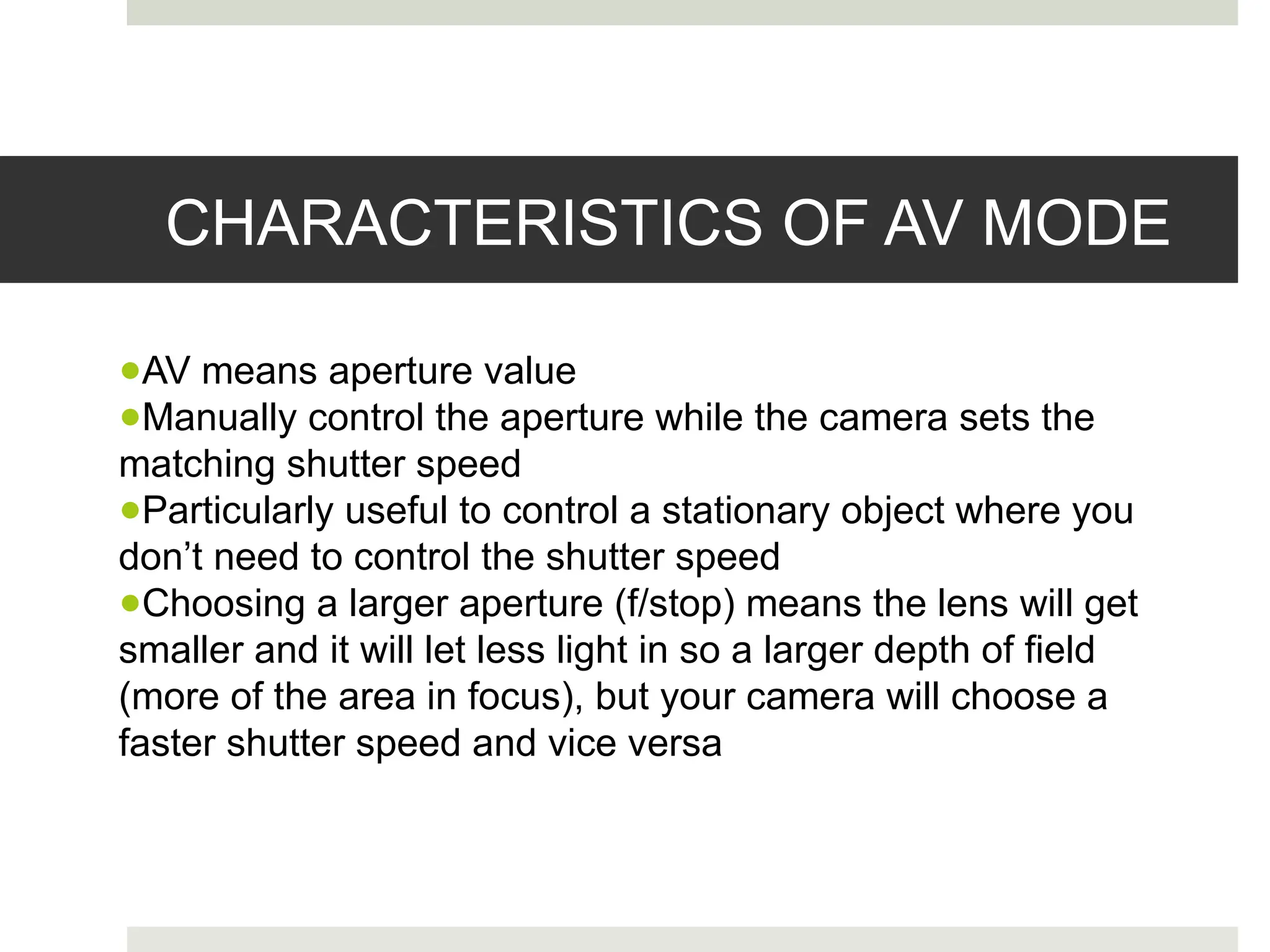 CHARACTERISTICS OF AV MODE
●AV means aperture value
●Manually control the aperture while the camera sets the
matching shutter speed
●Particularly useful to control a stationary object where you
don’t need to control the shutter speed
●Choosing a larger aperture (f/stop) means the lens will get
smaller and it will let less light in so a larger depth of field
(more of the area in focus), but your camera will choose a
faster shutter speed and vice versa
 