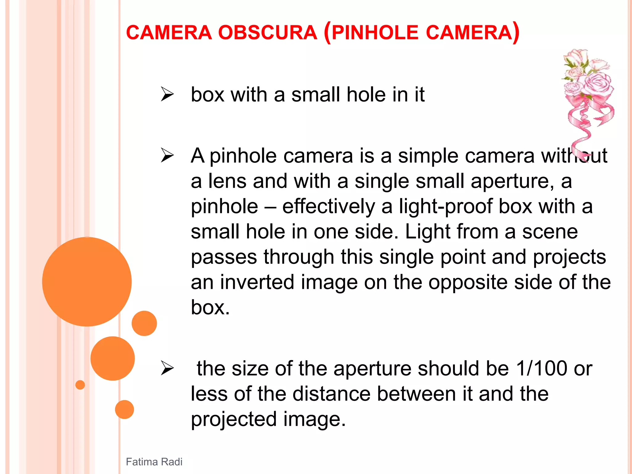 CAMERA OBSCURA (PINHOLE CAMERA)
 box with a small hole in it
 A pinhole camera is a simple camera without
a lens and with a single small aperture, a
pinhole – effectively a light-proof box with a
small hole in one side. Light from a scene
passes through this single point and projects
an inverted image on the opposite side of the
box.
 the size of the aperture should be 1/100 or
less of the distance between it and the
projected image.
Fatima Radi
 