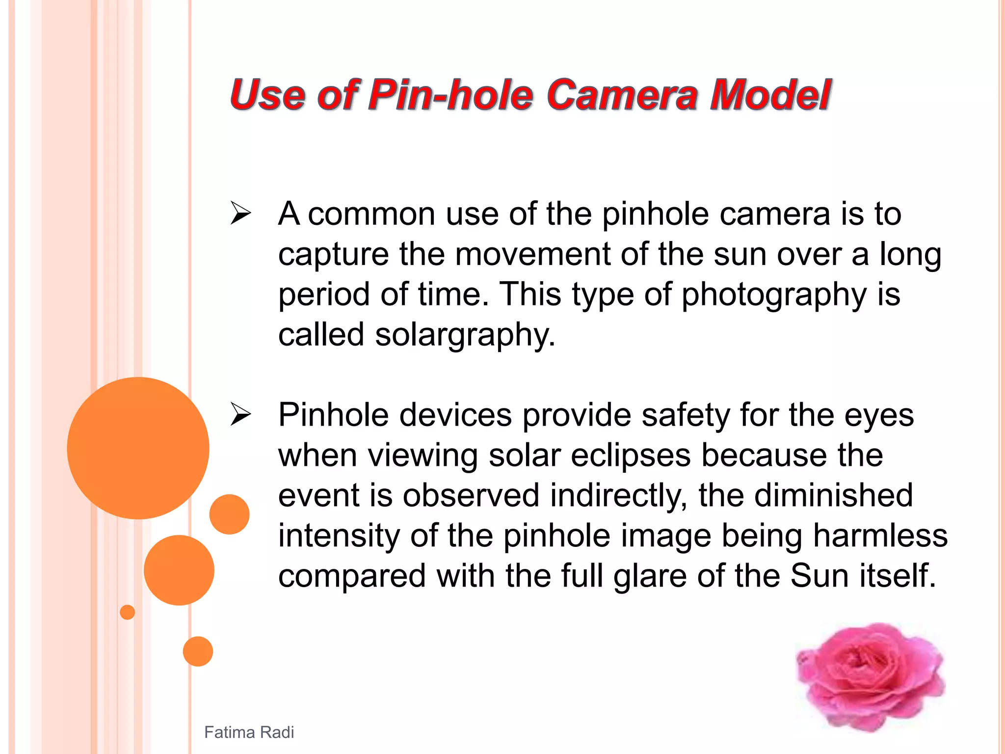  A common use of the pinhole camera is to
capture the movement of the sun over a long
period of time. This type of photography is
called solargraphy.
 Pinhole devices provide safety for the eyes
when viewing solar eclipses because the
event is observed indirectly, the diminished
intensity of the pinhole image being harmless
compared with the full glare of the Sun itself.
Fatima Radi
 