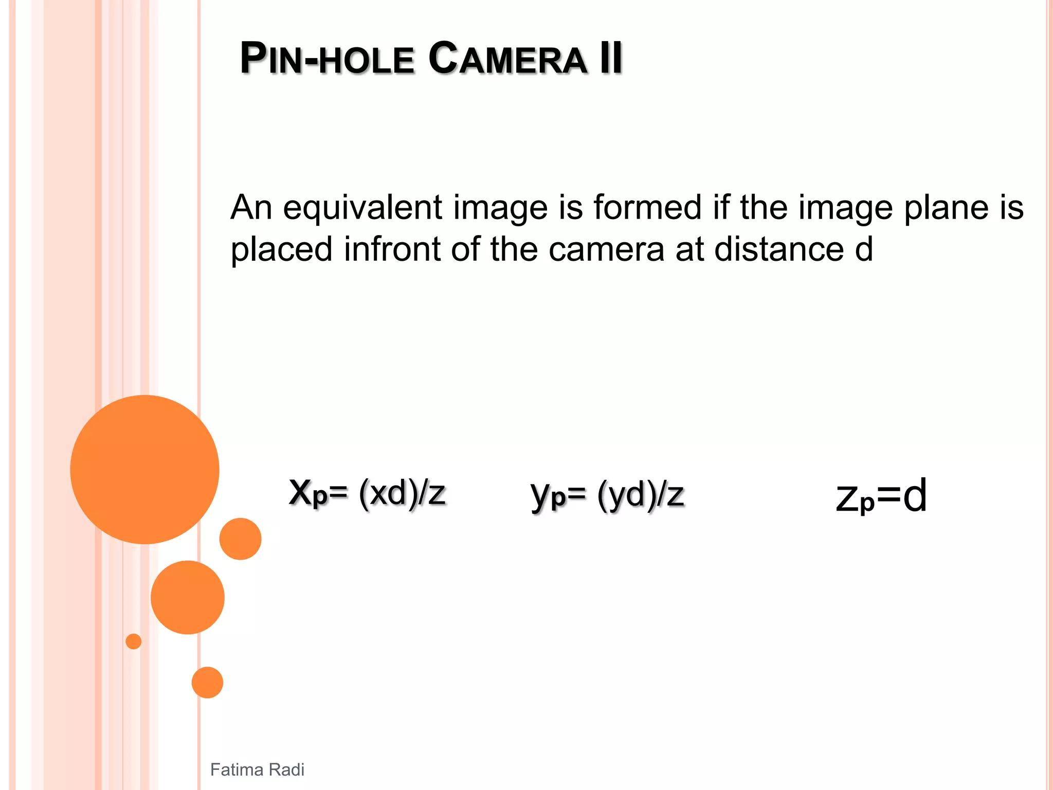 PIN-HOLE CAMERA II
An equivalent image is formed if the image plane is
placed infront of the camera at distance d
xp= (xd)/z yp= (yd)/z zp=d
Fatima Radi
 