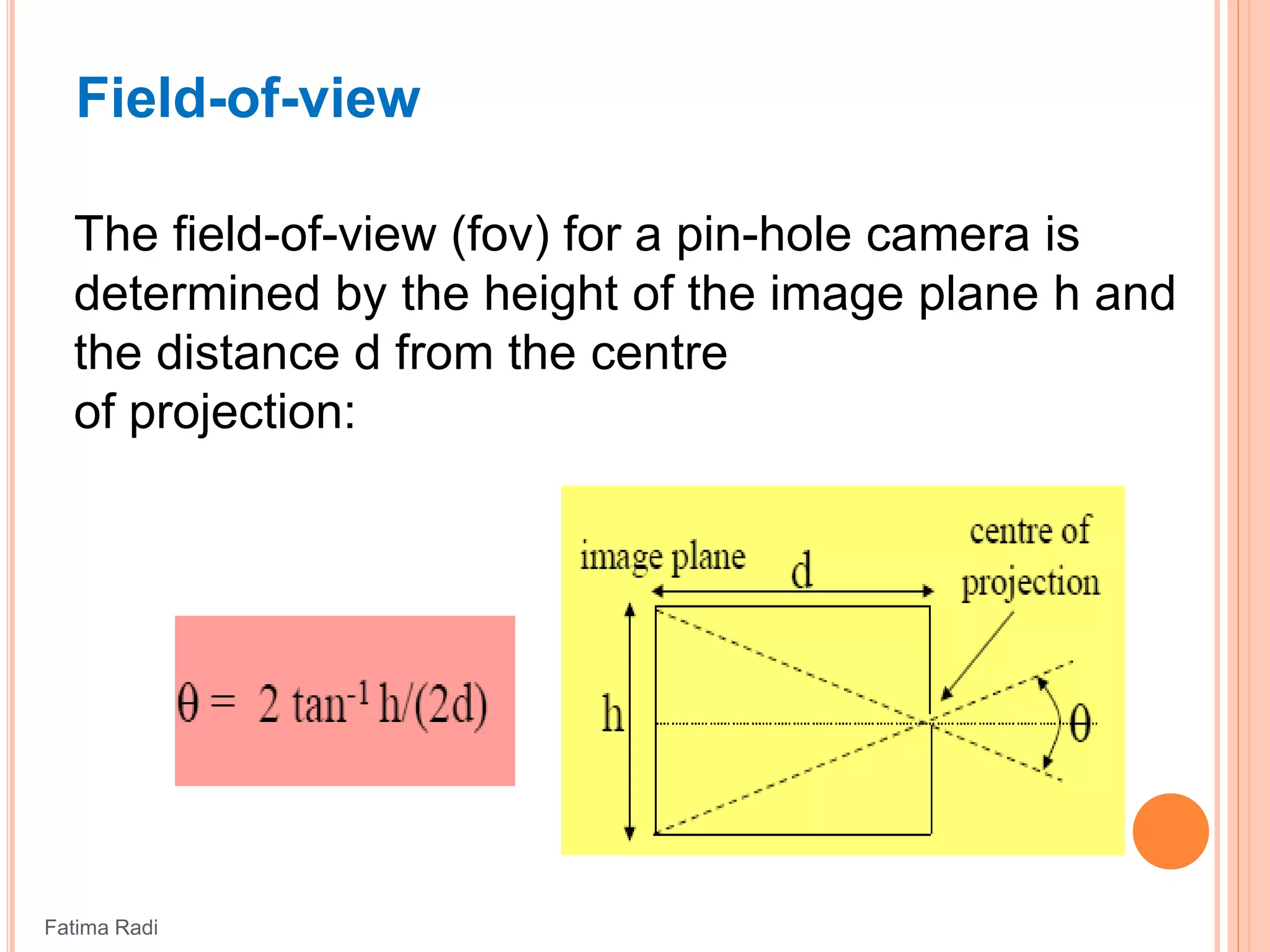 Field-of-view
The field-of-view (fov) for a pin-hole camera is
determined by the height of the image plane h and
the distance d from the centre
of projection:
Fatima Radi
 