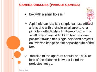 CAMERA OBSCURA (PINHOLE CAMERA)
 box with a small hole in it
 A pinhole camera is a simple camera without
a lens and with a single small aperture, a
pinhole – effectively a light-proof box with a
small hole in one side. Light from a scene
passes through this single point and projects
an inverted image on the opposite side of the
box.
 the size of the aperture should be 1/100 or
less of the distance between it and the
projected image.
Fatima Radi
 