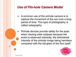  A common use of the pinhole camera is to
capture the movement of the sun over a long
period of time. This type of photography is
called solargraphy.
 Pinhole devices provide safety for the eyes
when viewing solar eclipses because the
event is observed indirectly, the diminished
intensity of the pinhole image being harmless
compared with the full glare of the Sun itself.
Fatima Radi
 