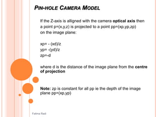 PIN-HOLE CAMERA MODEL
If the Z-axis is alligned with the camera optical axis then
a point p=(x,y,z) is projected to a point pp=(xp,yp,zp)
on the image plane:
xp= - (xd)/z
yp= -(yd)/z
zp=-d
where d is the distance of the image plane from the centre
of projection
Note: zp is constant for all pp ie the depth of the image
plane pp=(xp,yp)
Fatima Radi
 