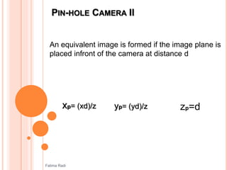 PIN-HOLE CAMERA II
An equivalent image is formed if the image plane is
placed infront of the camera at distance d
xp= (xd)/z yp= (yd)/z zp=d
Fatima Radi
 