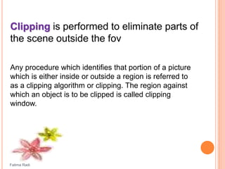 Clipping is performed to eliminate parts of
the scene outside the fov
Any procedure which identifies that portion of a picture
which is either inside or outside a region is referred to
as a clipping algorithm or clipping. The region against
which an object is to be clipped is called clipping
window.
Fatima Radi
 