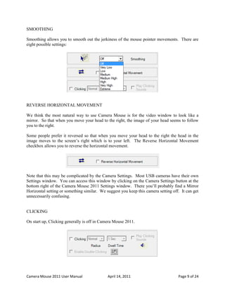 SMOOTHING

Smoothing allows you to smooth out the jerkiness of the mouse pointer movements. There are
eight possible settings:




REVERSE HORIZONTAL MOVEMENT

We think the most natural way to use Camera Mouse is for the video window to look like a
mirror. So that when you move your head to the right, the image of your head seems to follow
you to the right.

Some people prefer it reversed so that when you move your head to the right the head in the
image moves to the screen’s right which is to your left. The Reverse Horizontal Movement
checkbox allows you to reverse the horizontal movement.




Note that this may be complicated by the Camera Settings. Most USB cameras have their own
Settings window. You can access this window by clicking on the Camera Settings button at the
bottom right of the Camera Mouse 2011 Settings window. There you’ll probably find a Mirror
Horizontal setting or something similar. We suggest you keep this camera setting off. It can get
unnecessarily confusing.


CLICKING

On start up, Clicking generally is off in Camera Mouse 2011.




Camera Mouse 2011 User Manual                April 14, 2011                         Page 9 of 24
 