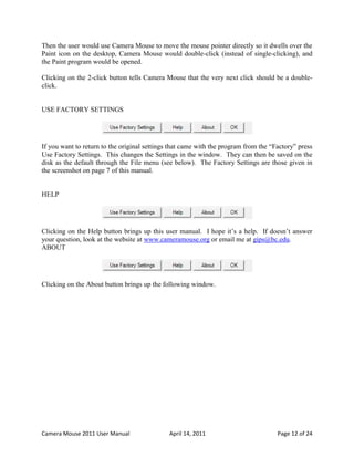 Then the user would use Camera Mouse to move the mouse pointer directly so it dwells over the
Paint icon on the desktop, Camera Mouse would double-click (instead of single-clicking), and
the Paint program would be opened.

Clicking on the 2-click button tells Camera Mouse that the very next click should be a double-
click.


USE FACTORY SETTINGS




If you want to return to the original settings that came with the program from the “Factory” press
Use Factory Settings. This changes the Settings in the window. They can then be saved on the
disk as the default through the File menu (see below). The Factory Settings are those given in
the screenshot on page 7 of this manual.


HELP




Clicking on the Help button brings up this user manual. I hope it’s a help. If doesn’t answer
your question, look at the website at www.cameramouse.org or email me at gips@bc.edu.
ABOUT




Clicking on the About button brings up the following window.




Camera Mouse 2011 User Manual                 April 14, 2011                         Page 12 of 24
 