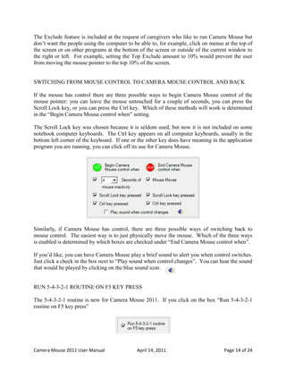 The Exclude feature is included at the request of caregivers who like to run Camera Mouse but
don’t want the people using the computer to be able to, for example, click on menus at the top of
the screen or on other programs at the bottom of the screen or outside of the current window to
the right or left. For example, setting the Top Exclude amount to 10% would prevent the user
from moving the mouse pointer to the top 10% of the screen.


SWITCHING FROM MOUSE CONTROL TO CAMERA MOUSE CONTROL AND BACK

If the mouse has control there are three possible ways to begin Camera Mouse control of the
mouse pointer: you can leave the mouse untouched for a couple of seconds, you can press the
Scroll Lock key, or you can press the Ctrl key. Which of these methods will work is determined
in the “Begin Camera Mouse control when” setting.

The Scroll Lock key was chosen because it is seldom used, but now it is not included on some
notebook computer keyboards. The Ctrl key appears on all computer keyboards, usually in the
bottom left corner of the keyboard. If one or the other key does have meaning in the application
program you are running, you can click off its use for Camera Mouse.




Similarly, if Camera Mouse has control, there are three possible ways of switching back to
mouse control. The easiest way is to just physically move the mouse. Which of the three ways
is enabled is determined by which boxes are checked under “End Camera Mouse control when”.

If you’d like, you can have Camera Mouse play a brief sound to alert you when control switches.
Just click a check in the box next to “Play sound when control changes”. You can hear the sound
that would be played by clicking on the blue sound icon.


RUN 5-4-3-2-1 ROUTINE ON F5 KEY PRESS

The 5-4-3-2-1 routine is new for Camera Mouse 2011. If you click on the box “Run 5-4-3-2-1
routine on F5 key press”




Camera Mouse 2011 User Manual                April 14, 2011                         Page 14 of 24
 