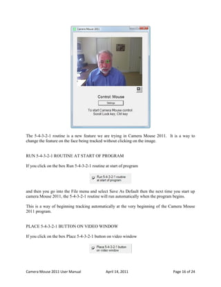 The 5-4-3-2-1 routine is a new feature we are trying in Camera Mouse 2011. It is a way to
change the feature on the face being tracked without clicking on the image.


RUN 5-4-3-2-1 ROUTINE AT START OF PROGRAM

If you click on the box Run 5-4-3-2-1 routine at start of program




and then you go into the File menu and select Save As Default then the next time you start up
camera Mouse 2011, the 5-4-3-2-1 routine will run automatically when the program begins.

This is a way of beginning tracking automatically at the very beginning of the Camera Mouse
2011 program.


PLACE 5-4-3-2-1 BUTTON ON VIDEO WINDOW

If you click on the box Place 5-4-3-2-1 button on video window




Camera Mouse 2011 User Manual                 April 14, 2011                     Page 16 of 24
 