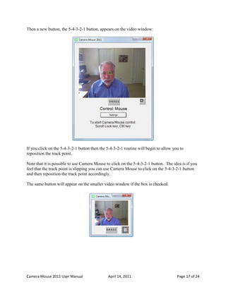 Then a new button, the 5-4-3-2-1 button, appears on the video window:




If you click on the 5-4-3-2-1 button then the 5-4-3-2-1 routine will begin to allow you to
reposition the track point.

Note that it is possible to use Camera Mouse to click on the 5-4-3-2-1 button. The idea is if you
feel that the track point is slipping you can use Camera Mouse to click on the 5-4-3-2-1 button
and then reposition the track point accordingly.

The same button will appear on the smaller video window if the box is checked.




Camera Mouse 2011 User Manual                 April 14, 2011                          Page 17 of 24
 