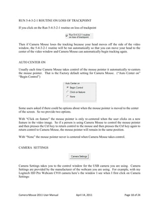 RUN 5-4-3-2-1 ROUTINE ON LOSS OF TRACKPOINT

If you click on the Run 5-4-3-2-1 routine on loss of trackpoint




Then if Camera Mouse loses the tracking because your head moves off the side of the video
window, the 5-4-3-2-1 routine will be run automatically so that you can move your head to the
center of the video window and Camera Mouse can automatically begin tracking again.


AUTO CENTER ON

Usually each time Camera Mouse takes control of the mouse pointer it automatically re-centers
the mouse pointer. That is the Factory default setting for Camera Mouse. (“Auto Center on”
“Begin Control”)




Some users asked if there could be options about when the mouse pointer is moved to the center
of the screen. So we provide two options.

With “Click on feature” the mouse pointer is only re-centered when the user clicks on a new
feature in the video image. So if a person is using Camera Mouse to control the mouse pointer
and then presses the Ctrl key to return control to the mouse and then presses the Ctrl key again to
return control to Camera Mouse, the mouse pointer will remain in the same position.

With “None” the mouse pointer never is centered when Camera Mouse takes control.


CAMERA SETTINGS




Camera Settings takes you to the control window for the USB camera you are using. Camera
Settings are provided by the manufacturer of the webcam you are using. For example, with my
Logitech HD Pro Webcam C910 camera here’s the window I see when I first click on Camera
Settings:




Camera Mouse 2011 User Manual                 April 14, 2011                          Page 18 of 24
 