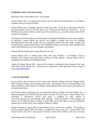 INTRODUCTION AND WELCOME

Welcome to the Camera Mouse 2011 user manual!

Camera Mouse 2011 is a program that allows you to control the mouse pointer on a Windows
computer just by moving your head.

Camera Mouse uses a standard webcam to track your head. If you move your head to the left,
the mouse pointer moves to the left, and so on. Clicking can be done by “dwell time”. If you
hold the mouse pointer within a certain area of the screen for, say, a second a mouse click will be
issued by the program.

The purpose of Camera Mouse is to help people with physical disabilities to access the computer.
In particular, Camera Mouse has proved very helpful to people who have no voluntary
movement below the neck, people who can voluntarily control only their head. People with
Cerebral Palsy, traumatic brain injury, ALS, Multiple Sclerosis, and various other disorders have
used Camera Mouse to access the computer and internet.

Camera Mouse has been put to many other uses as well.

Camera Mouse 2011 is software that works with your Windows 7 or Windows Vista or
Windows XP computer and your built-in webcam or USB webcam. Camera Mouse 2011 is
completely free and may be distributed freely.

Copies of Camera Mouse 2011, copies of this manual, information about programs that work
well with Camera Mouse 2011, and answers to Frequently Asked Questions can be found at
www.cameramouse.org.



A LITTLE HISTORY

Camera Mouse was invented by Prof. James Gips (Boston College) and Prof. Margrit Betke
(then at Boston College, now at Boston University). The original version of Camera Mouse was
made available to some families of children with disabilities and some schools and facilities on
an experimental basis.

The Camera Mouse technology then was licensed by Boston College to Camera Mouse, Inc., a
start-up company out of the IC2 Institute at the University of Texas, Austin. Camera Mouse, Inc.
developed a commercial version and made it available on their website at
www.cameramouse.com and through other channels. With the demise of the company the
license was revoked by Boston College in April 2007 and all the rights to use the intellectual
property given in the license were returned to Boston College.

People continued to inquire about Camera Mouse but no version was available. We decided to
develop Camera Mouse 2007 and make it available for free on the web. Camera Mouse 2007
worked well but only with a small group of webcams. Camera Mouse 2008 was the same as Camera


Camera Mouse 2011 User Manual                 April 14, 2011                           Page 1 of 24
 