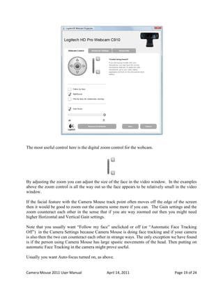 The most useful control here is the digital zoom control for the webcam.




By adjusting the zoom you can adjust the size of the face in the video window. In the examples
above the zoom control is all the way out so the face appears to be relatively small in the video
window.

If the facial feature with the Camera Mouse track point often moves off the edge of the screen
then it would be good to zoom out the camera some more if you can. The Gain settings and the
zoom counteract each other in the sense that if you are way zoomed out then you might need
higher Horizontal and Vertical Gain settings.

Note that you usually want “Follow my face” unclicked or off (or “Automatic Face Tracking
Off”) in the Camera Settings because Camera Mouse is doing face tracking and if your camera
is also then the two can counteract each other in strange ways. The only exception we have found
is if the person using Camera Mouse has large spastic movements of the head. Then putting on
automatic Face Tracking in the camera might prove useful.

Usually you want Auto-focus turned on, as above.


Camera Mouse 2011 User Manual                April 14, 2011                         Page 19 of 24
 