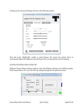 Clicking on the Advanced Settings tab shows the following window:




Note that using “RightLight” usually is good because this causes the camera driver to
automatically adjust the brightness and coloring for best viewing and also for best tracking.


SAVING SETTINGS FOR LATER USE

Different Camera Mouse Settings might be used with different software or by different people.
With Camera Mouse 2011 you can Save the settings through the File pull-down menu.




Camera Mouse 2011 User Manual              April 14, 2011                        Page 20 of 24
 