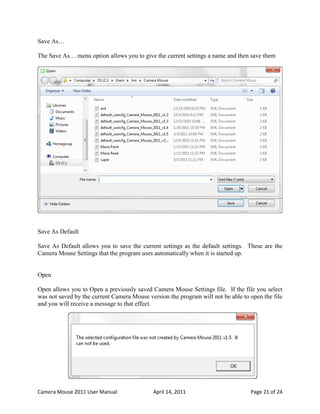 Save As…

The Save As… menu option allows you to give the current settings a name and then save them

on the disk for future use. For example to save Maria’s settings for use with the Paint program:




Save As Default

Save As Default allows you to save the current settings as the default settings. These are the
Camera Mouse Settings that the program uses automatically when it is started up.


Open

Open allows you to Open a previously saved Camera Mouse Settings file. If the file you select
was not saved by the current Camera Mouse version the program will not be able to open the file
and you will receive a message to that effect.




Camera Mouse 2011 User Manual                 April 14, 2011                         Page 21 of 24
 