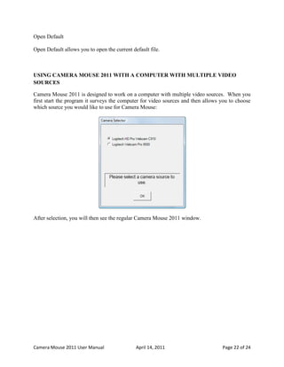 Open Default

Open Default allows you to open the current default file.



USING CAMERA MOUSE 2011 WITH A COMPUTER WITH MULTIPLE VIDEO
SOURCES

Camera Mouse 2011 is designed to work on a computer with multiple video sources. When you
first start the program it surveys the computer for video sources and then allows you to choose
which source you would like to use for Camera Mouse:




After selection, you will then see the regular Camera Mouse 2011 window.




Camera Mouse 2011 User Manual                 April 14, 2011                      Page 22 of 24
 