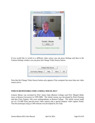 If you would like to switch to a different video source you can press Settings and then in the
Camera Settings window you can press the Change Video Source button.




Note that the Change Video Source button only appears if the computer has more than one video
source active.



WHO IS RESPONSIBLE FOR CAMERA MOUSE 2011?

Camera Mouse was invented by Prof. James Gips (Boston College) and Prof. Margrit Betke
(now at Boston University) in 1999-2000. The initial version was developed by Peter Fleming
and then Chris Fagiani, who were undergraduates at Boston College. The initial version made
use of a $1,000 Sony pan-tilt-zoom video camera and a special purpose video capture board.
The first prototype using a USB webcam was developed by Jon Gips.




Camera Mouse 2011 User Manual               April 14, 2011                       Page 23 of 24
 