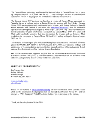 The Camera Mouse technology was licensed by Boston College to Camera Mouse, Inc., a start-
up company based in Texas, from 2004 to 2007. They developed and sold a webcam-based
commercial version of the program, but couldn’t make a financial success of it.

The Camera Mouse 2007 program was based on a version of Camera Mouse developed by
Wajeeha Akram, a graduate student at Boston University working with Prof. Betke. Camera
Mouse 2007 was engineered and implemented under contract with Boston College by Donald
Green, Principal and Founder of Mekinesis, Inc. (www.mekinesis.com), with the functional
specifications of the program developed by James Gips. Don Green very kindly volunteered his
time to expand the program into Camera Mouse 2008 and Camera Mouse 2009. Don Green and
Matt McGowan kindly volunteer their time to maintain the program and add features. Matt
worked on the conversion to Camera Mouse 2010 and 2011 and the updates for Camera Mouse
2010 and 2011.

This material is based in part upon work supported by the National Science Foundation under the
grants IIS-0093667, EIA 0202067, IIS-0308213, and IIS-0329009. Any opinions, findings, and
conclusions or recommendations expressed in this material are those of the authors and do not
necessarily reflect the views of the National Science Foundation.

Our efforts also have been supported by gifts from the Philanthropy Committee of Mitsubishi
Electronic Research Labs (MERL), Mitsubishi Electric America Foundation, the Accenture Fund
at Boston College and by Boston College and Boston University.



QUESTIONS OR SUGGESTIONS?

Prof. James Gips
Fulton Hall 460
Boston College
Chestnut Hill, MA 02467

www.cs.bc.edu/~gips
gips@bc.edu


Please see the website at www.cameramouse.org for more information about Camera Mouse
2011 and for information about programs that can be used about Camera Mouse 2011 and for
answers to FAQs (Frequently Asked Questions) that may not be answered in this manual.



Thank you for using Camera Mouse 2011!




Camera Mouse 2011 User Manual               April 14, 2011                        Page 24 of 24
 