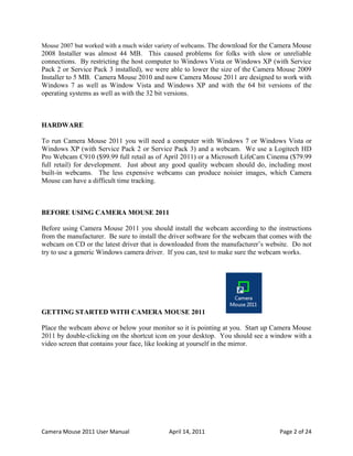 Mouse 2007 but worked with a much wider variety of webcams. The download for the Camera Mouse
2008 Installer was almost 44 MB. This caused problems for folks with slow or unreliable
connections. By restricting the host computer to Windows Vista or Windows XP (with Service
Pack 2 or Service Pack 3 installed), we were able to lower the size of the Camera Mouse 2009
Installer to 5 MB. Camera Mouse 2010 and now Camera Mouse 2011 are designed to work with
Windows 7 as well as Window Vista and Windows XP and with the 64 bit versions of the
operating systems as well as with the 32 bit versions.



HARDWARE

To run Camera Mouse 2011 you will need a computer with Windows 7 or Windows Vista or
Windows XP (with Service Pack 2 or Service Pack 3) and a webcam. We use a Logitech HD
Pro Webcam C910 ($99.99 full retail as of April 2011) or a Microsoft LifeCam Cinema ($79.99
full retail) for development. Just about any good quality webcam should do, including most
built-in webcams. The less expensive webcams can produce noisier images, which Camera
Mouse can have a difficult time tracking.



BEFORE USING CAMERA MOUSE 2011

Before using Camera Mouse 2011 you should install the webcam according to the instructions
from the manufacturer. Be sure to install the driver software for the webcam that comes with the
webcam on CD or the latest driver that is downloaded from the manufacturer’s website. Do not
try to use a generic Windows camera driver. If you can, test to make sure the webcam works.




GETTING STARTED WITH CAMERA MOUSE 2011

Place the webcam above or below your monitor so it is pointing at you. Start up Camera Mouse
2011 by double-clicking on the shortcut icon on your desktop. You should see a window with a
video screen that contains your face, like looking at yourself in the mirror.




Camera Mouse 2011 User Manual                April 14, 2011                         Page 2 of 24
 