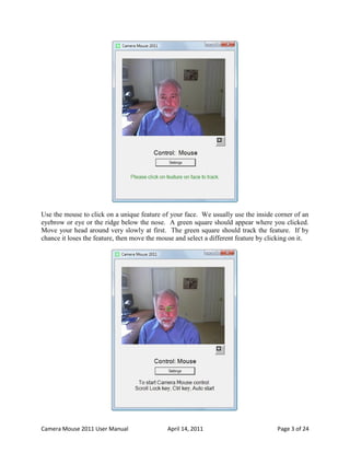 Use the mouse to click on a unique feature of your face. We usually use the inside corner of an
eyebrow or eye or the ridge below the nose. A green square should appear where you clicked.
Move your head around very slowly at first. The green square should track the feature. If by
chance it loses the feature, then move the mouse and select a different feature by clicking on it.




Camera Mouse 2011 User Manual                 April 14, 2011                          Page 3 of 24
 